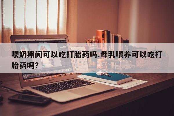 打胎药网上购买喂奶期间可以吃打胎药吗.母乳喂养可以吃打胎药吗？