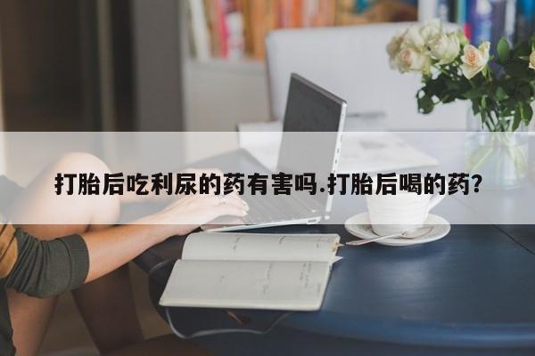 打胎药网上购买打胎后吃利尿的药有害吗.打胎后喝的药？