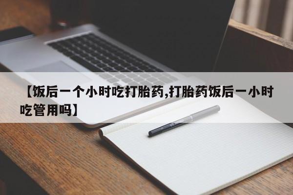 打胎药网上购买【饭后一个小时吃打胎药,打胎药饭后一小时吃管用吗】