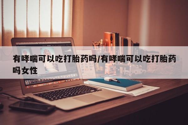 打胎药网上购买有哮喘可以吃打胎药吗/有哮喘可以吃打胎药吗女性