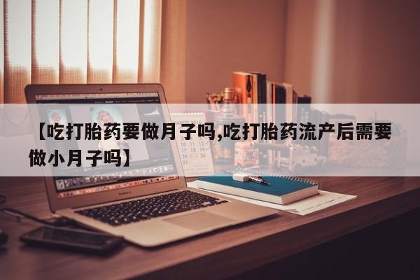 打胎药网上购买【吃打胎药要做月子吗,吃打胎药流产后需要做小月子吗】