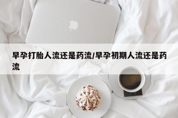打胎药网上购买早孕打胎人流还是药流/早孕初期人流还是药流