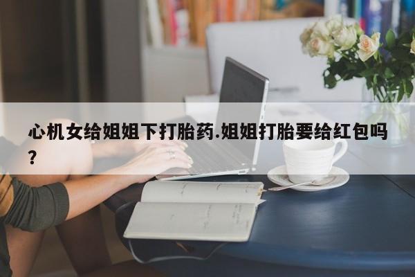 打胎药网上购买心机女给姐姐下打胎药.姐姐打胎要给红包吗？