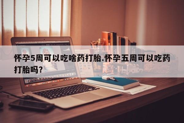 打胎药网上购买怀孕5周可以吃啥药打胎.怀孕五周可以吃药打胎吗？