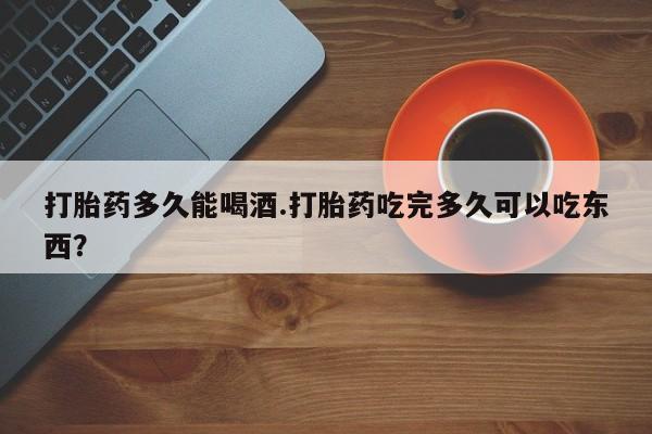 打胎药网上购买打胎药多久能喝酒.打胎药吃完多久可以吃东西？