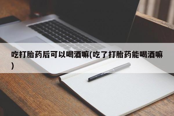 打胎药网上购买吃打胎药后可以喝酒嘛(吃了打胎药能喝酒嘛)