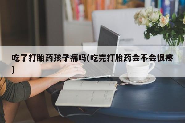 打胎药网上购买吃了打胎药孩子痛吗(吃完打胎药会不会很疼)