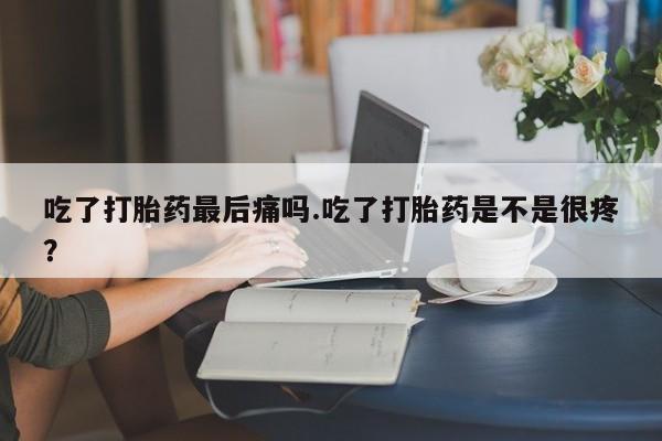 打胎药网上购买吃了打胎药最后痛吗.吃了打胎药是不是很疼?