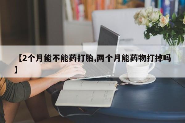打胎药网上购买【2个月能不能药打胎,两个月能药物打掉吗】