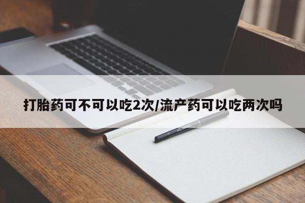 打胎药网上购买打胎药可不可以吃2次/流产药可以吃两次吗