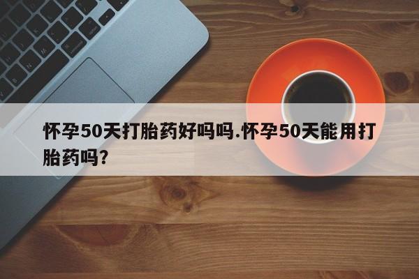 打胎药网上购买怀孕50天打胎药好吗吗.怀孕50天能用打胎药吗?