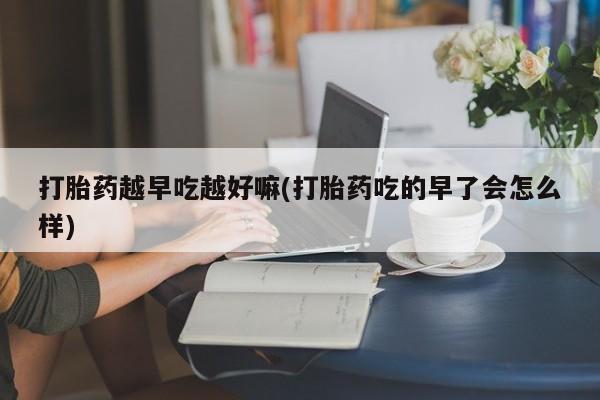 打胎药网上购买打胎药越早吃越好嘛(打胎药吃的早了会怎么样)