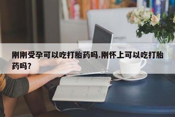 打胎药网上购买刚刚受孕可以吃打胎药吗.刚怀上可以吃打胎药吗?