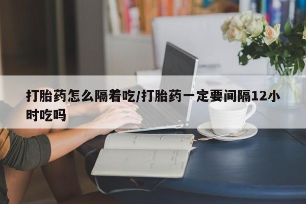 打胎药网上购买打胎药怎么隔着吃/打胎药一定要间隔12小时吃吗
