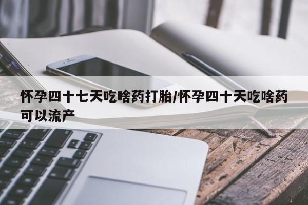 打胎药网上购买怀孕四十七天吃啥药打胎/怀孕四十天吃啥药可以流产