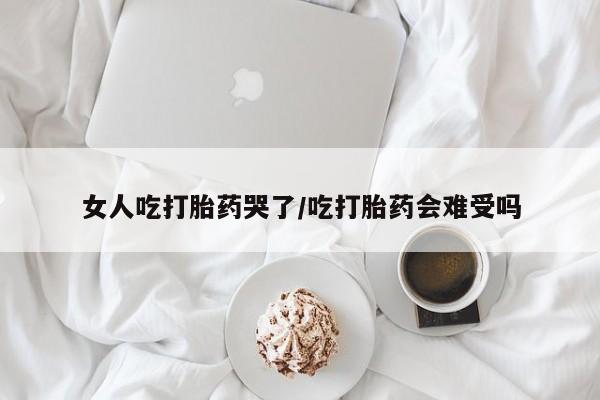 打胎药网上购买女人吃打胎药哭了/吃打胎药会难受吗