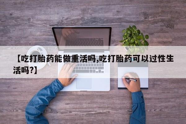 打胎药网上购买【吃打胎药能做重活吗,吃打胎药可以过性生活吗?】